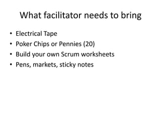 What facilitator needs to bring
• Electrical Tape
• Poker Chips or Pennies (20)
• Build your own Scrum worksheets
• Pens, markets, sticky notes
 