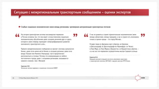 Áîðèñîâ Ô.À.
Âåäóùèé íàó÷íûé ñîòðóäíèê èíñòèòóòà ýêîíîìèêè òðàíñïîðòà
è òðàíñïîðòíîé ïîëèòèêè ÍÈÓ ÂØÝ, ñòàðøèé ñîâåòíèê EPPA Russia
Ó íàñ íå ðàçâèòû â ñòðàíå ãîðèçîíòàëüíûå ýêîíîìè÷åñêèå ñâÿçè
ìåæäó ñóáúåêòàìè, ìåæäó ãîðîäàìè, ó íàñ â ñòðàíå åñòü ýêîíîìèêà
òîëüêî â îäíîì ãîðîäå – ýòî ãîðîä Ìîñêâà…
Â ìèðå ëþäè èç Äðåçäåíà åäóò â Áåðëèí, èç Áåðëèíà
â Äþññåëüäîðô, èç Äþññåëüäîðôà âî Ôðàíêôóðò, èç ×èãàãî
â Íüþ-Éîðê, èç Íüþ-Éîðêà â Âàøèíãòîí, èç Âàøèíãòîíà â Äàëëàñ, –
à ó íàñ âñå ýòè ïåðåâîçêè ñîñðåäîòî÷åíû âíóòðè Ñàäîâîãî êîëüöà
Çàðå÷êèí Å.Þ.
Íà÷àëüíèê öåíòðà êàäðîâûõ è ñîöèàëüíûõ òåõíîëîãèé ÌÈÈÒ
Íà ñåãîäíÿ òðàíñïîðòíàÿ ñèñòåìà ïàññàæèðñêèõ ïåðåâîçîê
â Ðîññèè óñòðîåíà òàê, ÷òî îíà âåäåò ê èñêóññòâåííîìó ñîöèàëüíî-
ýêîíîìè÷åñêîìó îáîñîáëåíèþ äàæå ñîñåäíèõ ðåãèîíîâ äðóã îò äðóãà,
êîòîðîå â ñâîþ î÷åðåäü ïîðîæäàåò ãèïåðòðîôèðîâàííîå ðàçâèòèå
ìîñêîâñêîãî òðàíñïîðòíîãî óçëà…
Ïðÿìîãî ìåæðåãèîíàëüíîãî ñîîáùåíèÿ íå õâàòàåò, ïîýòîìó â ðåçóëüòàòå
áèçíåñ, äàæå åñëè íóæíî âåñòè áèçíåñ â ñîñåäíèõ ðåãèîíàõ, äàæå åñëè
âîêðóã Êàçàíè èëè Íèæíåãî Íîâãîðîäà, ÷àñòî ïðåäïî÷èòàåò
ðàñïîëàãàòüñÿ â ñòîëèöå. Ïîòîìó ÷òî êîììóíèêàöèè èç ëþáîãî
íåñòîëè÷íîãî ãîðîäà, äàæå ñ ñîñåäíèìè ðåãèîíàìè, îêàçûâàþòñÿ
íàìíîãî ñëîæíåå, ÷åì ñ Ìîñêâîé
Ñëàáûå ñîöèàëüíî-ýêîíîìè÷åñêèå ñâÿçè ìåæäó ðåãèîíàìè, ÷ðåçìåðíàÿ öåíòðàëèçàöèÿ òðàíñïîðòíûõ ïîòîêîâ:
Ñèòóàöèÿ ñ ìåæðåãèîíàëüíûì òðàíñïîðòíûì ñîîáùåíèåì – îöåíêè ýêñïåðòîâ
© Ôîíä Îáùåñòâåííîå Ìíåíèå, 201314
 