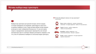 Âûáèðàÿ âèä òðàíñïîðòà äëÿ äàëüíåé ïîåçäêè, æèòåëè ãîðîäîâ,
â êîòîðûõ ïðîâîäèëîñü èññëåäîâàíèå, îðèåíòèðóþòñÿ ÷àùå âñåãî
íà óðîâåíü êîìôîðòà è öåíó. Ñðåäè ìîòèâîâ âûáîðà ïîåçäà íåðåäêî
âñòðå÷àþòñÿ òàêæå ñîîáðàæåíèÿ áåçîïàñíîñòè. Òå, äëÿ êîãî âàæíà
ñêîðîñòü ïåðåäâèæåíèÿ, ïðåäïî÷èòàþò àâèàïåðåë¸òû èëè ëè÷íûé
àâòîòðàíñïîðò (ïðè åãî íàëè÷èè). Íåðåäêî ðåñïîíäåíòû ãîâîðèëè î òîì,
÷òî ó íèõ íåò âîçìîæíîñòè âûáèðàòü èç íåñêîëüêèõ âèäîâ òðàíñïîðòà.
Ïîåçä: «óäîáíåå, êîìôîðòíåå»; «äåøåâëå, ýêîíîìè÷íåå»;
«áåçîïàñíåå»; «íåò äðóãèõ âàðèàíòîâ»; «ëþáëþ ýòîò âèä òðàíñïîðòà».
Ñàìîë¸ò: «áûñòðåå»; «óäîáíåå, êîìôîðòíåå»;
«ëþáëþ ýòîò âèä òðàíñïîðòà».
Àâòîìîáèëü: «óäîáíåå, êîìôîðòíåå»; «åñòü
ñîáñòâåííûé àâòîìîáèëü»; «áûñòðåå»; «äåøåâëå».
Àâòîáóñ: «óäîáíåå, êîìôîðòíåå»; «íåò äðóãèõ âàðèàíòîâ»;
«äåøåâëå, ýêîíîìè÷íåå».
Ìîòèâû âûáîðà âèäà òðàíñïîðòà
Ïî÷åìó Âû âûáèðàåòå èìåííî ýòîò âèä òðàíñïîðòà?
Îòêðûòûé âîïðîñ
© Ôîíä Îáùåñòâåííîå Ìíåíèå, 20137
 