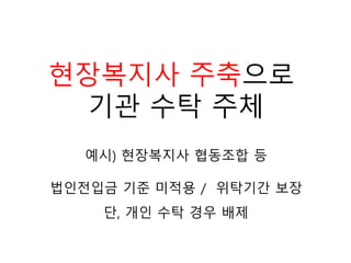 예시) 현장복지사 협동조합 등
현장복지사 주축으로
기관 수탁 주체
법인전입금 기준 미적용 / 위탁기간 보장
단, 개인 수탁 경우 배제
 