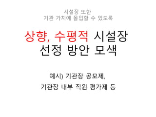 상향, 수평적 시설장
선정 방안 모색
예시) 기관장 공모제,
기관장 내부 직원 평가제 등
시설장 또한
기관 가치에 몰입할 수 있도록
 
