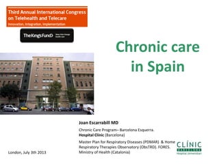 Chronic care
in Spain
1
Joan Escarrabill MD
Chronic Care Program– Barcelona Esquerra.
Hospital Clínic (Barcelona)
Master Plan for Respiratory Diseases (PDMAR) & Home
Respiratory Therapies Observatory (ObsTRD). FORES.
Ministry of Health (Catalonia)London, July 3th 2013
 