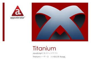 Titanium
JavaScriptでネイティブアプリ
Titaniumユーザー会 八木都志郎 @yagi_
 