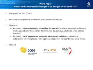 White Paper
Construindo um mercado inteligente de energia elétrica no Brasil
• Divulgação em 22/11/2012
• Workshop com agentes e associações realizado em 24/04/2013
• Objetivos:
– Promover o desenvolvimento sustentável do mercado brasileiro a partir da análise das
melhores práticas internacionais de mercado e das particularidades do setor elétrico
brasileiro
– Promover transição gradativa a um mercado maduro e eficiente, envolvendo
autoridades e instituições do setor, agentes, associações representativas, entre outros.
• Parceria:
 