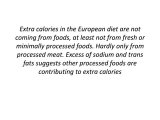 Extra calories in the European diet are not
coming from foods, at least not from fresh or
minimally processed foods. Hardly only from
processed meat. Excess of sodium and trans
fats suggests other processed foods are
contributing to extra calories
 