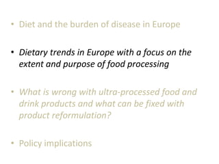 • Diet and the burden of disease in Europe
• Dietary trends in Europe with a focus on the
extent and purpose of food processing
• What is wrong with ultra-processed food and
drink products and what can be fixed with
product reformulation?
• Policy implications
 