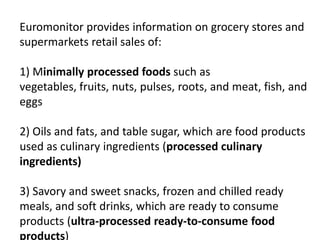 Euromonitor provides information on grocery stores and
supermarkets retail sales of:
1) Minimally processed foods such as
vegetables, fruits, nuts, pulses, roots, and meat, fish, and
eggs
2) Oils and fats, and table sugar, which are food products
used as culinary ingredients (processed culinary
ingredients)
3) Savory and sweet snacks, frozen and chilled ready
meals, and soft drinks, which are ready to consume
products (ultra-processed ready-to-consume food
products)
 