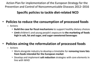 Action Plan for implementation of the European Strategy for the
Prevention and Control of Noncommunicable Diseases 2012−2016
Specific policies to tackle diet-related NCD
• Policies to reduce the consumption of processed foods
– Actions
• Build the case for fiscal mechanisms to support healthy dietary choices
• Limit children’s and young people’s exposure to the marketing of foods
high in salt, fat and sugar, and sugar-sweetened beverages
• Policies aiming the reformulation of processed foods
– Actions
• Work alongside industry to develop a timetable for removing trans fats
from foods intended for the European market
• Develop and implement salt reduction strategies with core elements in
line with WHO
 