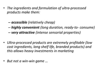 • The ingredients and formulation of ultra-processed
products make them:
– accessible (relatively cheap)
– highly convenient (long duration, ready-to- consume)
– very attractive (intense sensorial properties)
• Ultra-processed products are extremely profitable (low
cost ingredients, long shelf life, branded products) and
this allows heavy investments in marketing
• But not a win-win game …
 