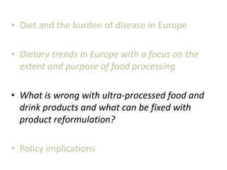 • Diet and the burden of disease in Europe
• Dietary trends in Europe with a focus on the
extent and purpose of food processing
• What is wrong with ultra-processed food and
drink products and what can be fixed with
product reformulation?
• Policy implications
 