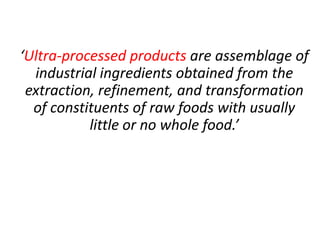 ‘Ultra-processed products are assemblage of
industrial ingredients obtained from the
extraction, refinement, and transformation
of constituents of raw foods with usually
little or no whole food.’
 