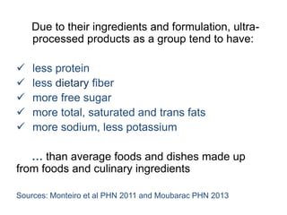 Due to their ingredients and formulation, ultra-
processed products as a group tend to have:
 less protein
 less dietary fiber
 more free sugar
 more total, saturated and trans fats
 more sodium, less potassium
… than average foods and dishes made up
from foods and culinary ingredients
Sources: Monteiro et al PHN 2011 and Moubarac PHN 2013
 