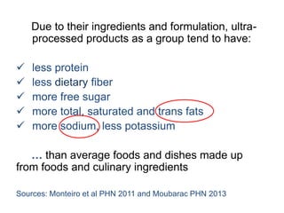 Due to their ingredients and formulation, ultra-
processed products as a group tend to have:
 less protein
 less dietary fiber
 more free sugar
 more total, saturated and trans fats
 more sodium, less potassium
… than average foods and dishes made up
from foods and culinary ingredients
Sources: Monteiro et al PHN 2011 and Moubarac PHN 2013
 