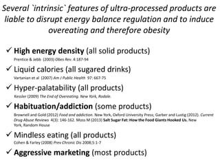  High energy density (all solid products)
Prentice & Jebb (2003) Obes Rev. 4:187-94
 Liquid calories (all sugared drinks)
Vartanian et al (2007) Am J Public Health 97: 667-75
 Hyper-palatability (all products)
Kessler (2009) The End of Overeating. New York, Rodale.
 Habituation/addiction (some products)
Brownell and Gold (2012) Food and addiction. New York, Oxford University Press; Garber and Lustig (2012). Current
Drug Abuse Reviews 4(3): 146-162. Moss M (2013) Salt Sugar Fat: How the Food Giants Hooked Us. New
York, Random House
 Mindless eating (all products)
Cohen & Farley (2008) Prev Chronic Dis 2008;5:1-7
 Aggressive marketing (most products)
Several `intrinsic` features of ultra-processed products are
liable to disrupt energy balance regulation and to induce
overeating and therefore obesity
 