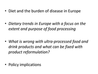 • Diet and the burden of disease in Europe
• Dietary trends in Europe with a focus on the
extent and purpose of food processing
• What is wrong with ultra-processed food and
drink products and what can be fixed with
product reformulation?
• Policy implications
 