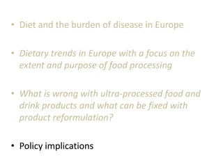 • Diet and the burden of disease in Europe
• Dietary trends in Europe with a focus on the
extent and purpose of food processing
• What is wrong with ultra-processed food and
drink products and what can be fixed with
product reformulation?
• Policy implications
 
