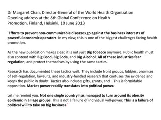Dr Margaret Chan, Director-General of the World Health Organization
Opening address at the 8th Global Conference on Health
Promotion, Finland, Helsinki, 10 June 2013
`Efforts to prevent non-communicable diseases go against the business interests of
powerful economic operators. In my view, this is one of the biggest challenges facing health
promotion.
As the new publication makes clear, it is not just Big Tobacco anymore. Public health must
also contend with Big Food, Big Soda, and Big Alcohol. All of these industries fear
regulation, and protect themselves by using the same tactics.
Research has documented these tactics well. They include front groups, lobbies, promises
of self-regulation, lawsuits, and industry-funded research that confuses the evidence and
keeps the public in doubt. Tactics also include gifts, grants, and …This is formidable
opposition. Market power readily translates into political power.
Let me remind you. Not one single country has managed to turn around its obesity
epidemic in all age groups. This is not a failure of individual will-power. This is a failure of
political will to take on big business.`
 