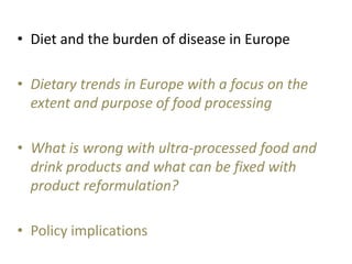 • Diet and the burden of disease in Europe
• Dietary trends in Europe with a focus on the
extent and purpose of food processing
• What is wrong with ultra-processed food and
drink products and what can be fixed with
product reformulation?
• Policy implications
 