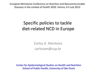 Carlos A. Monteiro
carlosam@usp.br
Center for Epidemiological Studies on Health and Nutrition
School of Public Health, University of São Paulo
European Ministerial Conference on Nutrition and Noncommunicable
Diseases in the context of Health 2020. Vienna, 4-5 July 2013
Specific policies to tackle
diet-related NCD in Europe
 