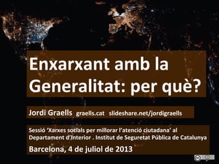 1
Enxarxant amb la
Generalitat: per què?
Sessió ‘Xarxes socials per millorar l’atenció ciutadana’ al
Departament d’Interior . Institut de Seguretat Pública de Catalunya
Barcelona, 4 de juliol de 2013
Jordi Graells graells.cat slideshare.net/jordigraells
 