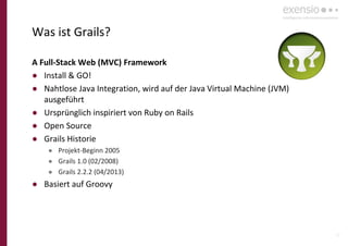 10
Was ist Grails?
A Full-Stack Web (MVC) Framework
● Install & GO!
● Nahtlose Java Integration, wird auf der Java Virtual Machine (JVM)
ausgeführt
● Ursprünglich inspiriert von Ruby on Rails
● Open Source
● Grails Historie
● Projekt-Beginn 2005
● Grails 1.0 (02/2008)
● Grails 2.2.2 (04/2013)
● Basiert auf Groovy
 