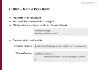 15
GORM – für die Persistenz
● Hibernate ist der Standard
● Austausch Persistenzschicht ist möglich
● DB-Operationen erfolgen direkt am Domain-Objekt
● Queries einfach und intuitiv
Portlet.findAllByPageAndPortal(‘Home’, portalname)
PortletInst.where{
year(published) == 2013 && right != ‘public’
}
Where-Queries
Dynamic Finders
Portlet.delete()
Portlet.save(flush:true)
 