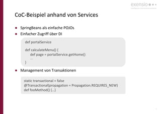 16
CoC-Beispiel anhand von Services
● SpringBeans als einfache POJOs
● Einfacher Zugriff über DI
● Management von Transaktionen
def portalService
def calculateMenu() {
def page = portalService.getHome()
….
}
static transactional = false
@Transactional(propagation = Propagation.REQUIRES_NEW)
def fooMethod() {…}
 