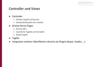 17
Controller und Views
● Controller
● Direkter Zugriff auf Services
● Standardmethoden wie render()
● Groovy Server Pages
● Ähnlich JSP’s
● Zusätzliche Tagslibs und Variablen
● Model-Zugriff
● Taglibs
● Integration weiterer Oberflächen-Libraries als Plugins (bspw. Vaadin, …)
 