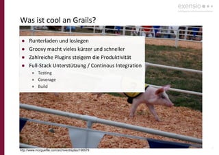 21
Was ist cool an Grails?
http://www.morguefile.com/archive/display/196579
● Runterladen und loslegen
● Groovy macht vieles kürzer und schneller
● Zahlreiche Plugins steigern die Produktivität
● Full-Stack Unterstützung / Continous Integration
● Testing
● Coverage
● Build
 