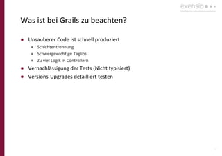 22
Was ist bei Grails zu beachten?
● Unsauberer Code ist schnell produziert
● Schichtentrennung
● Schwergewichtige Taglibs
● Zu viel Logik in Controllern
● Vernachlässigung der Tests (Nicht typisiert)
● Versions-Upgrades detailliert testen
 