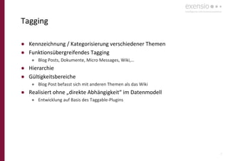 25
Tagging
● Kennzeichnung / Kategorisierung verschiedener Themen
● Funktionsübergreifendes Tagging
● Blog Posts, Dokumente, Micro Messages, Wiki,…
● Hierarchie
● Gültigkeitsbereiche
● Blog Post befasst sich mit anderen Themen als das Wiki
● Realisiert ohne „direkte Abhängigkeit“ im Datenmodell
● Entwicklung auf Basis des Taggable-Plugins
 
