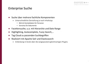 27
Enterprise Suche
● Suche über mehrere fachliche Komponenten
● Unterschiedliche Darstellung je nach Inhaltstyp
• Bild mit Kontaktdaten für Personen
• Vorschau für Dokumente
● Facettensuche, u.a. mit Hierarchie und Date Range
● Highlighting, Autocomplete, Fuzzy Search,…
● Tag Cloud zu passenden Suchbegriffen
● Realisiert mit Apache Solr und Elasticsearch
● Einbindung in Grails über die (angepassten) gleichnamigen Plugins
 
