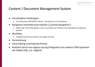 29
Content / Document Management System
● Verschiedene Inhaltstypen
● Unstrukturiert (WYSIWYG Editor), Strukturiert und Templates
● Navigation innerhalb eines Kapitels („Context Navigation“)
● Neben der Portal-Navigation, kann innerhalb von Inhalten eine Navigation aufgebaut
werden
● Workflow
● Freigabe basierend auf dem Vieraugen-Prinzip
● Versionierung
● Inline-Editing innerhalb des Portals
● Realisiert durch eine eigene Lösung (Integration von anderen CMS-Systemen
wie Adobe CQ5, o.ä. möglich)
 