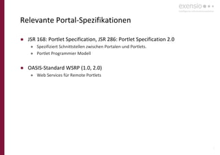 6
Relevante Portal-Spezifikationen
● JSR 168: Portlet Specification, JSR 286: Portlet Specification 2.0
● Spezifiziert Schnittstellen zwischen Portalen und Portlets.
● Portlet Programmier Modell
● OASIS-Standard WSRP (1.0, 2.0)
● Web Services für Remote Portlets
 
