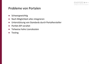 8
Probleme von Portalen
● Schwergewichtig
● Nach Möglichkeit alles integrieren
● Unterstützung von Standards durch Portalhersteller
● Portlet-API veraltet
● Teilweise hohe Lizenzkosten
● Testing
 