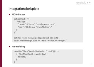 19
Integrationsbeispiele
● JSON-Slurper
● File-Handling
def jsonText = '''{
"message": {
"header": { "from": "bud@spencer.com"},
"body": "Hello Java Forum Stuttgart."
}
}'''
def mail = new JsonSlurper().parseText(jsonText)
assert mail.message.body == "Hello Java Forum Stuttgart."
new File('/data/').eachFileMatch( ~".*xml" ) { f ->
if ( f.lastModified() <= yesterday ) {
f.delete()
}
}
 