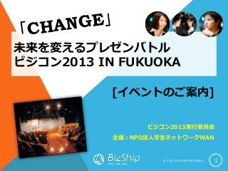 未来を変えるプレゼンバトル
ビジコン2013 IN FUKUOKA
ビ ジ コ ン 2 0 1 3 I N F U K U O K A 1
[イベントのご案内]
ビジコン2013実行委員会
主催：NPO法人学生ネットワークWAN
 