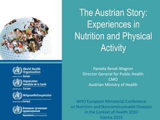 The Austrian Story:
Experiences in
Nutrition and Physical
Activity
Pamela Rendi-Wagner
Director General for Public Health
CMO
Austrian Ministry of Health
WHO European Ministerial Conference
on Nutrition and Noncommunicable Diseases
in the Context of Health 2020
Vienna 2013
 
