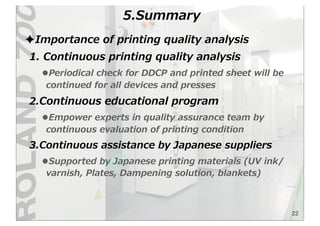 22
5.Summary
✦Importance  of  printing  quality  analysis
1.  Continuous  printing  quality  analysis
•Periodical  check  for  DDCP  and  printed  sheet  will  be  
continued  for  all  devices  and  presses
2.Continuous  educational  program  
•Empower  experts  in  quality  assurance  team  by  
continuous  evaluation  of  printing  condition
3.Continuous  assistance  by  Japanese  suppliers
•Supported  by  Japanese  printing  materials  (UV  ink/
varnish,  Plates,  Dampening  solution,  blankets)  
 