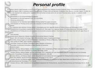 23
Personal  proﬁle
Dr.  Hirokazu  Shimizu  holds  Doctorate  in  environmental  impact  assessment  from  Waseda  University  Graduate  School  of  Environment  and  Energy  
Engineering  (Japan),  MBA  in  marketing  research  from  University  of  Dallas  (USA)  and  Bachelor  of  education  from  Waseda  University  (Japan).  In  2012,  Dr.  
Shimizu  was  assigned  to  be  visiting  senior  researcher  at  his  old  school  and  play  active  role  not  only  in  business  scene,  but  also  in  academic  world.
• Qualiﬁcation:
• Specialization  in  UV  curing  technology  for  graphics
• Specialization  in  Life-‐‑‒cycle  approach  (LCA,  LCC)  for  printing
• Pioneering  achievement:
• Development  of  “UV  Waterless  High-‐‑‒deﬁnition  Printing  method”  for  paper  and  plastic
• Schematization  of  “Printing  service  LCA”  in  the  viewpoint  of  LCCO2  and  Integrated  LCA
• Award:
• “UV  Waterless  High-‐‑‒deﬁnition  Printing  method”,  Encouraging  prize  from  Japanese  Society  of  Printing  Science  and  Technology  in  2011
• “Establishment  of  quantitative  assessment  for  Printing  Service”,  Best  paper  from  Japanese  Society  of  Printing  Science  and  Technology  in  2010
• “Establishment  of  Printing  Service  LCA  to  propose  environmental-‐‑‒conscious  solution”,  Chairmanʼ’s  award  (2nd  best)  from  6th  LCA  Japan  Forum  in  
2010
• Extra  activities:
• Visiting  Senior  Researcher,  Waseda  University  Environmental  Research  Institute
• Expert,  ISO  130  (Graphic  technology)  WG11  (Environmental  impact  of  graphics  technology)
• Committee,  Energy  Supply  and  Demand  Veriﬁcation  Committee  at  Ministry  of  Economy,  Trade  and  Industry
• Policy  adviser  for  SMEs,  Japan  Chamber  of  Commerce
• Committee,  Energy  and  Nuclear  Committee  at  Japan  Chamber  of  Commerce
• Committee,  Environment  Committee  at  Tokyo  Chamber  of  Commerce
• Academic  paper:
• Hirokazu  Shimizu,  Katsuya  Nagata,  and  Aran  Hansuebsai.  2012.  Comparisons  of  Paper-‐‑‒book  and  E-‐‑‒book  by  the  scale  of  carbon  footprint.  
Proceedings  of  The  Asian  Symposium  on  Printing  Technology:  39-‐‑‒44
• Hirokazu  Shimizu,  Katsuya  Nagata,  and  Aran  Hansuebsai.  2011.  Integrated  Life  cycle  Assessment  (LCA)  for  Printing  Service  in  an  emerging  
country.  Proceedings  of  EcoDesign  2011  International  Symposium:  283-‐‑‒288
• Hirokazu  Shimizu,  and  Katsuya  Nagata.  2010.  Integrated  Life  cycle  Assessment  (LCA)  Approach  for  Printing  Service  by  Using  Environmental  Load  
Point  (ELP)  Method.  Journal  of  Printing  Science  and  Technology  47  (3):  39-‐‑‒47
• Hirokazu  Shimizu,  and  Katsuya  Nagata.  2010.  Comparison  of  Life-‐‑‒cycle  CO2  emissions  for  Paper-‐‑‒Based  Books  and  Electronic  Books.  Journal  of  
Printing  Science  and  Technology  47  (2):  19-‐‑‒29
• Hirokazu  Shimizu.  2009.  Establishment  of  quantitative  assessment  for  Printing  Service.  Journal  of  Printing  Science  and  Technology  46  (6):  26-‐‑‒35
 