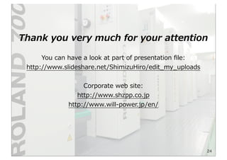 24
Thank  you  very  much  for  your  attention
You  can  have  a  look  at  part  of  presentation  ﬁle:
http://www.slideshare.net/ShimizuHiro/edit_̲my_̲uploads
Corporate  web  site:
http://www.shzpp.co.jp
http://www.will-‐‑‒power.jp/en/  
 