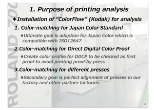 1.  Purpose  of  printing  analysis
3
✦Installation  of  “ColorFlow”  (Kodak)  for  analysis
1.  Color-‐‑‒matching  for  Japan  Color  Standard  
•Ultimate  goal  is  adaption  for  Japan  Color  which  is  
compatible  with  ISO12647
2.Color-‐‑‒matching  for  Direct  Digital  Color  Proof
•Create  color  profile  for  DDCP  to  be  checked  as  first  
proof  to  avoid  printing  proof  by  press  
3.Color-‐‑‒matching  for  different  presses
•Secondary  goal  is  perfect  alignment  of  presses  in  our  
factory  and  other  partner  factories
 