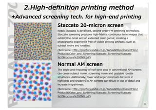 2.High-‐‑‒deﬁnition  printing  method
4
✦Advanced  screening  tech.  for  high-‐‑‒end  printing
Staccato  20-‐‑‒micron  screen
Kodak  Staccato  is  advanced,  second-‐‑‒order  FM  screening  technology.  
Staccato  screening  produces  high-‐‑‒ﬁdelity,  continuous  tone  images  that  
exhibit  ﬁne  detail  and  an  extended  color  gamut,  creating  a  
photographic  experience  free  of  visible  printing  artifacts,  such  as  
subject  moire  and  rosettes.
(Reference:  http://graphics.kodak.co.jp/KodakGCG/uploadedFiles/
Products/Color_̲and_̲Screening/Staccato_̲Screening/Staccato
%20Brochure%20ENG.pdf)
The  angle  and  frequency  of  half  tone  dots  in  conventional  AM  screens  
can  cause  subject  moire,  screening  moire  and  unstable  rosette  
structures.  Additionally,  fewer  and  larger  minimum  dot  sizes  in  
highlights  and  shadows  in  AM  screens  can  result  in  loss  of  detail  and  
increase  in  graininess.
(Reference:  http://graphics.kodak.co.jp/KodakGCG/uploadedFiles/
Products/Color_̲and_̲Screening/Staccato_̲Screening/Staccato
%20Brochure%20ENG.pdf)
Normal  AM  screen
 