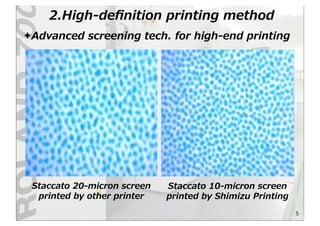 2.High-‐‑‒deﬁnition  printing  method
5
✦Advanced  screening  tech.  for  high-‐‑‒end  printing
Staccato  20-‐‑‒micron  screen  
printed  by  other  printer
Staccato  10-‐‑‒micron  screen  
printed  by  Shimizu  Printing
 