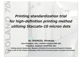 Printing  standardization  trial  
for  high-‐‑‒deﬁnition  printing  method  
utilizing  Staccato-‐‑‒10  micron  dots
1
Dr.  SHIMIZU,  Hirokazu
Vice-‐‑‒President,  WILL-‐‑‒POWER  CONSULTING  INC.
President,  SHIMIZU  PRINTING  INC.
Visiting  Senior  Researcher,  Waseda  University  Environmental  Research  Institute
Expert,  ISO  TC130  (Graphic  technology)  WG11(Environmental  impact  of  graphic  technology)  
 
