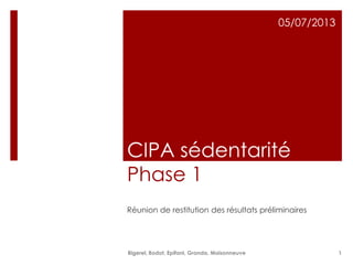 CIPA sédentarité
Phase 1
Réunion de restitution des résultats préliminaires
05/07/2013
Bigerel, Bodot, Epifani, Granda, Maisonneuve 1
 