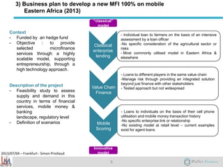 2013/07/04 – Frankfurt - Simon Priollaud
3) Business plan to develop a new MFI 100% on mobile
Eastern Africa (2013)
Context
- Funded by an hedge fund
- Objective : to provide
selected microfinance
services through a highly
scalable model, supporting
entrepreneurship, through a
high technology approach.
Description of the project
- Feasibility study to assess
supply and demand in this
country in terms of financial
services, mobile money &
banking
landscape, regulatory level
- Definition of scenarios
9
- Individual loan to farmers on the basis of an intensive
assessment by a loan officer
-No specific consideration of the agricultural sector or
risks
- Most commonly utilised model in Eastern Africa &
elsewhere
- Loans to different players in the same value chain
-Manage risk through providing an integrated solution
beyond just finance with other stakeholders
- Tested approach but not widespread
- Loans to individuals on the basis of their cell phone
utilisation and mobile money transaction history
-No specific enterprise link or relationship
-No existing model at retail level – current examples
exist for agent loans
Classical
enterprise
lending
Value Chain
Finance
Mobile
Scoring
“classical”
model
Innovative
model
 