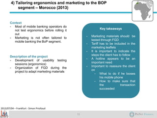 2013/07/04 – Frankfurt - Simon Priollaud
4) Tailoring ergonomics and marketing to the BOP
segment – Morocco (2013)
Context
- Most of mobile banking operators do
not test ergonomics before rolling it
out
- Marketing is not often tailored to
mobile banking the BoP segment.
Description of the project
- Development of usability testing
sessions (ergonomics)
- Organization of FGD during the
project to adapt marketing materials
11
Key takeaways
- Marketing materials should be
tested through FGD
- Tariff has to be included in the
marketing leaflets
- It is important to indicate the
steps the client has to follow
- A hotline appears to be an
important need
- Important to reassure the client
on
- What to do if he looses
his mobile phone
- How to make sure that
the transaction
succeeded
 