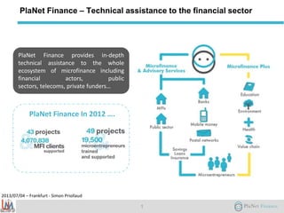 2013/07/04 – Frankfurt - Simon Priollaud
PlaNet Finance – Technical assistance to the financial sector
1
PlaNet Finance provides in-depth
technical assistance to the whole
ecosystem of microfinance including
financial actors, public
sectors, telecoms, private funders…
PlaNet Finance In 2012 ….
 