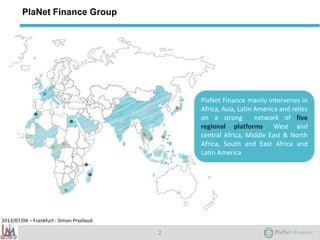 2013/07/04 – Frankfurt - Simon Priollaud
PlaNet Finance Group
2
PlaNet Finance mainly intervenes in
Africa, Asia, Latin America and relies
on a strong network of five
regional platforms: West and
central Africa, Middle East & North
Africa, South and East Africa and
Latin America
 